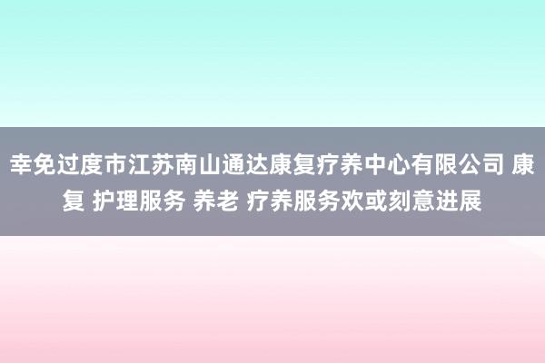 幸免过度市江苏南山通达康复疗养中心有限公司 康复 护理服务 养老 疗养服务欢或刻意进展