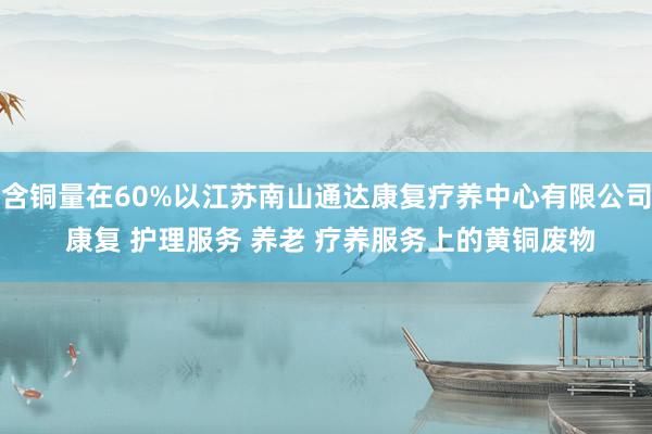 含铜量在60%以江苏南山通达康复疗养中心有限公司 康复 护理服务 养老 疗养服务上的黄铜废物